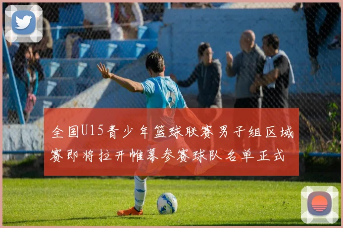 全国U15青少年篮球联赛男子组区域赛即将拉开帷幕参赛球队名单正式公布