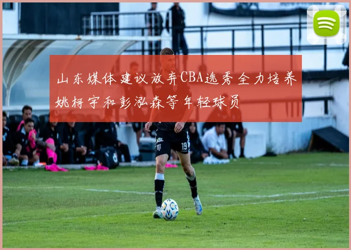 山东媒体建议放弃CBA选秀全力培养姚柯宇和彭泓森等年轻球员
