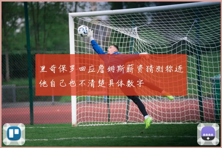 里奇保罗回应詹姆斯薪资猜测称连他自己也不清楚具体数字