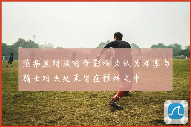 范弗里特谈哈登影响力认为活塞与骑士对决结果皆在预料之中