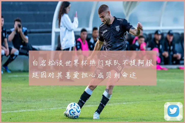 白岩松谈世界杯热门球队不提阿根廷因对其喜爱担心成贝利命运