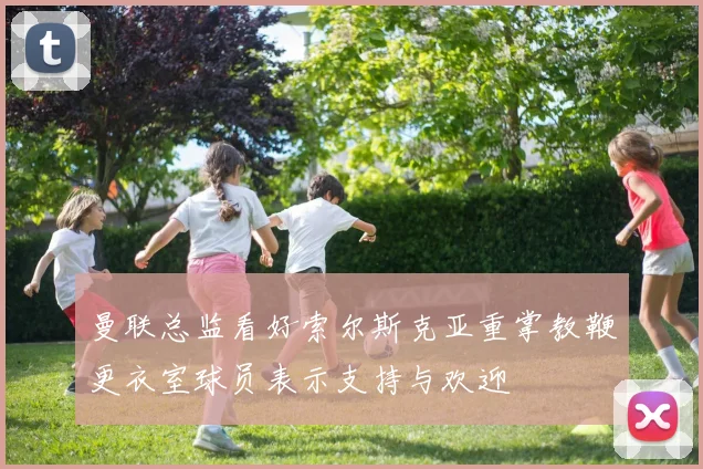 曼联总监看好索尔斯克亚重掌教鞭更衣室球员表示支持与欢迎