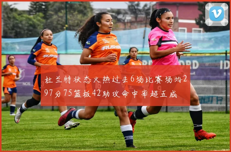 杜兰特状态火热过去6场比赛场均297分75篮板42助攻命中率超五成