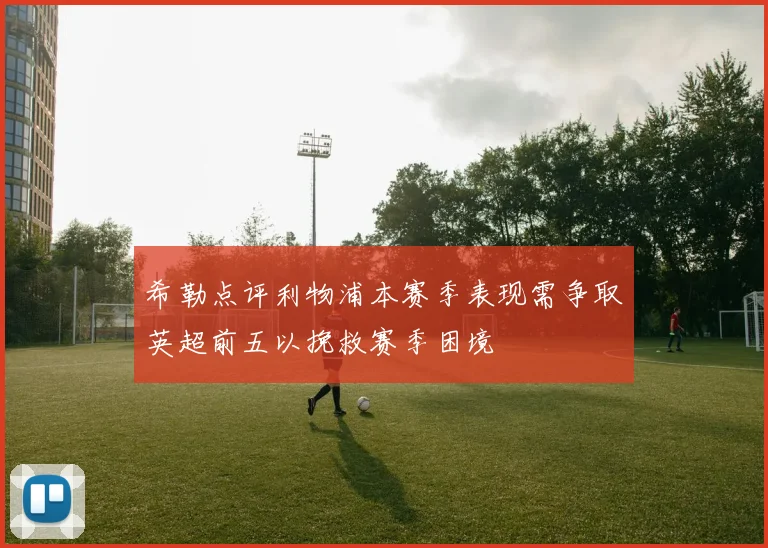 希勒点评利物浦本赛季表现需争取英超前五以挽救赛季困境