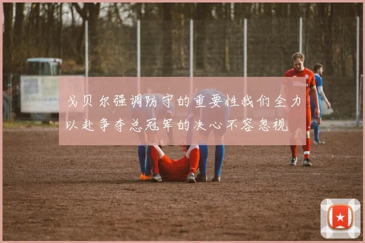 戈贝尔强调防守的重要性我们全力以赴争夺总冠军的决心不容忽视