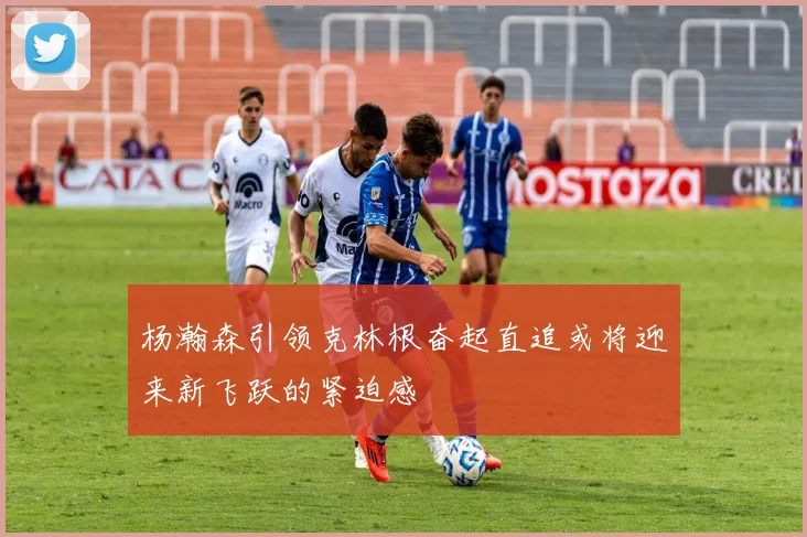 杨瀚森引领克林根奋起直追或将迎来新飞跃的紧迫感