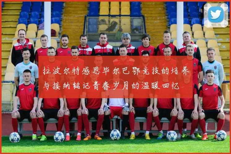 拉波尔特感恩毕尔巴鄂竞技的培养与接纳铭记青春岁月的温暖回忆