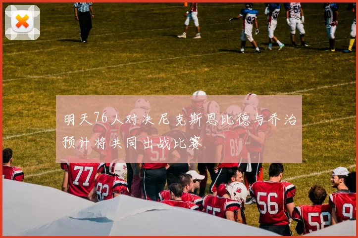 明天76人对决尼克斯恩比德与乔治预计将共同出战比赛