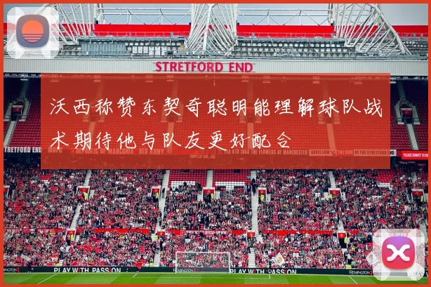 沃西称赞东契奇聪明能理解球队战术期待他与队友更好配合