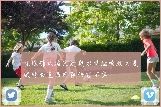 克媒确认格瓦迪奥尔将继续效力曼城转会皇马巴萨传言不实
