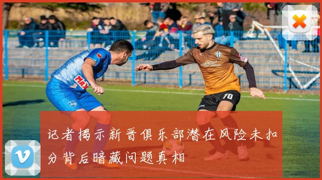 记者揭示新晋俱乐部潜在风险未扣分背后暗藏问题真相