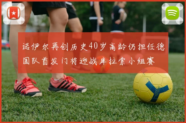 诺伊尔再创历史40岁高龄仍担任德国队首发门将迎战库拉索小组赛