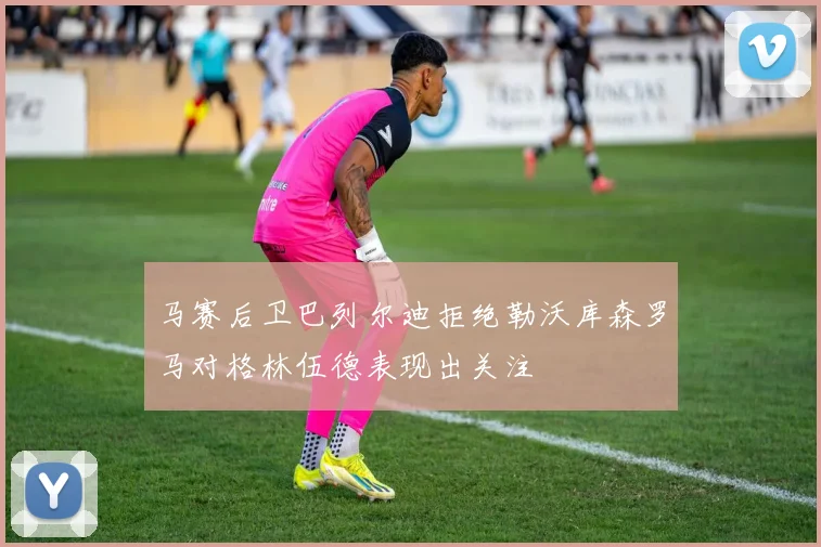 马赛后卫巴列尔迪拒绝勒沃库森罗马对格林伍德表现出关注