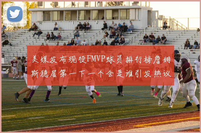 美媒发布现役FMVP球员排行榜詹姆斯稳居第一下一个会是谁引发热议