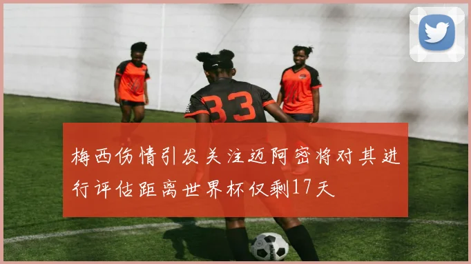 梅西伤情引发关注迈阿密将对其进行评估距离世界杯仅剩17天