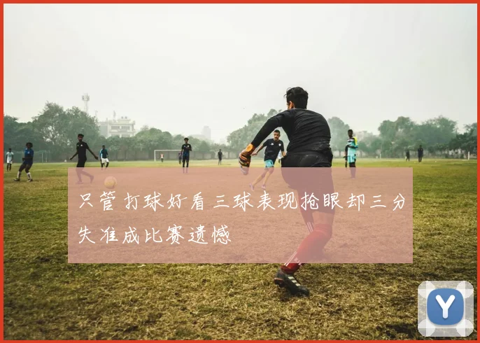 只管打球好看三球表现抢眼却三分失准成比赛遗憾