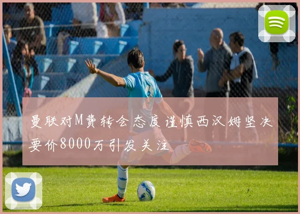 曼联对M费转会态度谨慎西汉姆坚决要价8000万引发关注