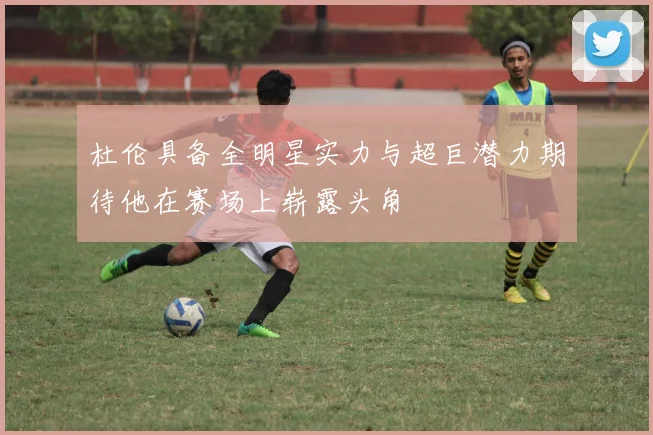 杜伦具备全明星实力与超巨潜力期待他在赛场上崭露头角