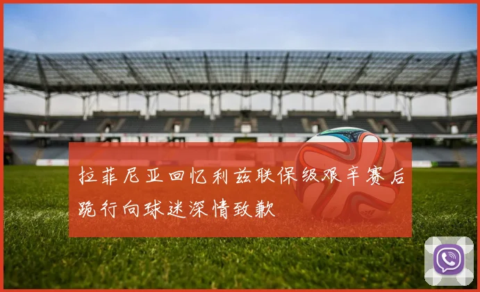 拉菲尼亚回忆利兹联保级艰辛赛后跪行向球迷深情致歉
