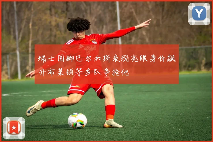 瑞士国脚巴尔加斯表现亮眼身价飙升布莱顿等多队争抢他