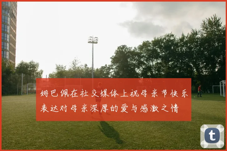 姆巴佩在社交媒体上祝母亲节快乐表达对母亲深厚的爱与感激之情