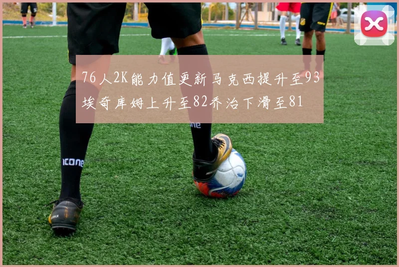 76人2K能力值更新马克西提升至93埃奇库姆上升至82乔治下滑至81