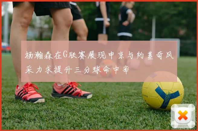 杨瀚森在G联赛展现申京与约基奇风采力求提升三分球命中率