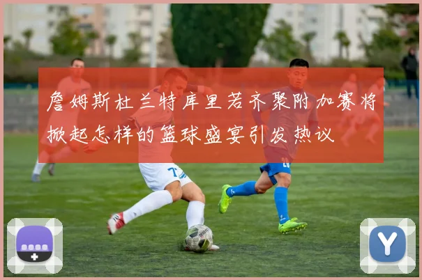 詹姆斯杜兰特库里若齐聚附加赛将掀起怎样的篮球盛宴引发热议