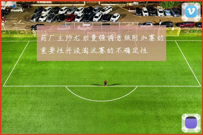 药厂主帅尤尔曼强调晋级附加赛的重要性并谈淘汰赛的不确定性