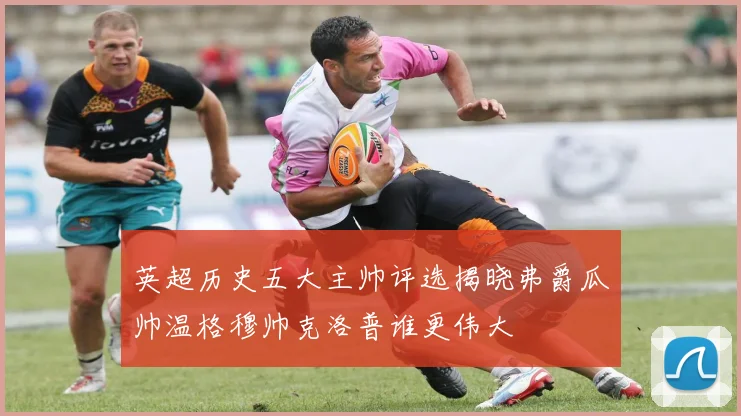 英超历史五大主帅评选揭晓弗爵瓜帅温格穆帅克洛普谁更伟大