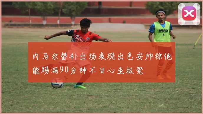 内马尔替补出场表现出色安帅称他能踢满90分钟不甘心坐板凳