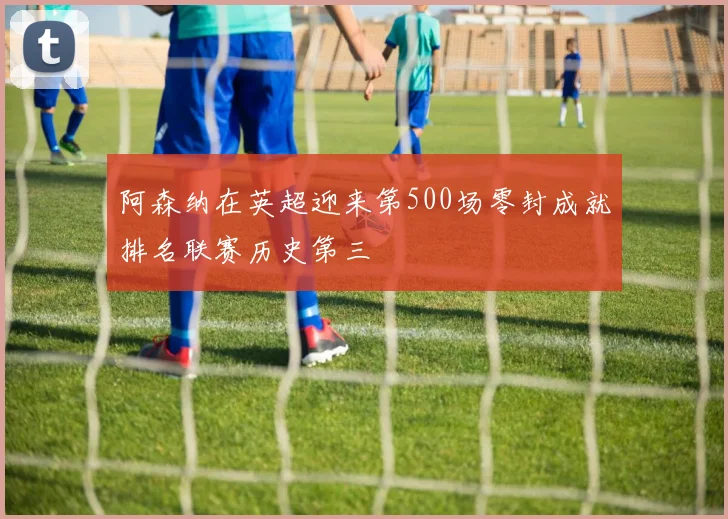 阿森纳在英超迎来第500场零封成就排名联赛历史第三