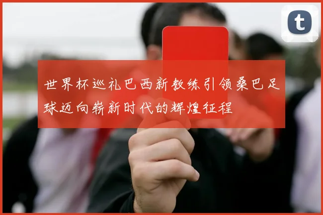 世界杯巡礼巴西新教练引领桑巴足球迈向崭新时代的辉煌征程