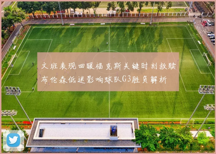 文班表现回暖福克斯关键时刻救赎布伦森低迷影响球队G3胜负解析
