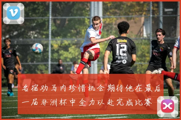名宿劝马内珍惜机会期待他在最后一届非洲杯中全力以赴完成比赛