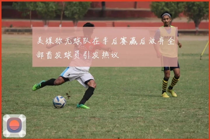 美媒称无球队在季后赛赢后放弃全部首发球员引发热议