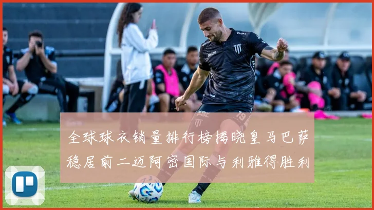 全球球衣销量排行榜揭晓皇马巴萨稳居前二迈阿密国际与利雅得胜利表现抢眼
