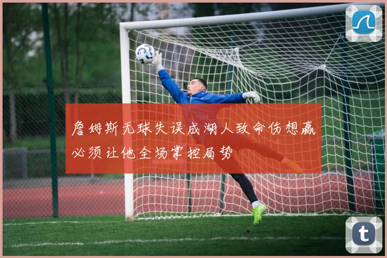 詹姆斯无球失误成湖人致命伤想赢必须让他全场掌控局势